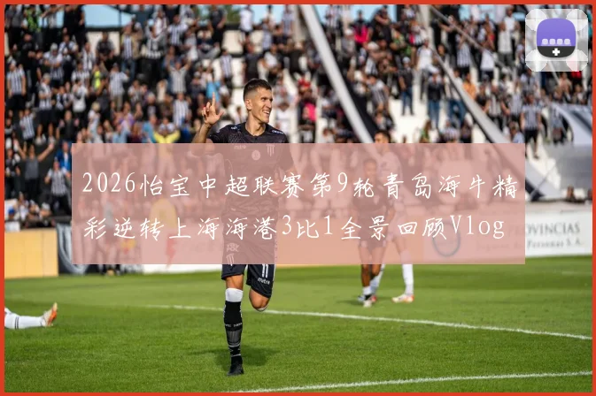 2026怡宝中超联赛第9轮青岛海牛精彩逆转上海海港3比1全景回顾Vlog